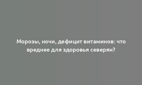 Морозы, ночи, дефицит витаминов: что вреднее для здоровья северян?