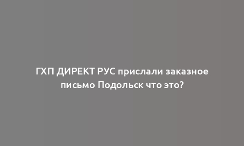 ГХП ДИРЕКТ РУС прислали заказное письмо Подольск что это?