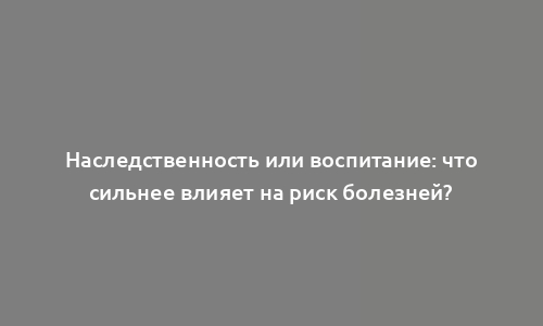 Наследственность или воспитание: что сильнее влияет на риск болезней?