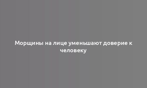 Морщины на лице уменьшают доверие к человеку