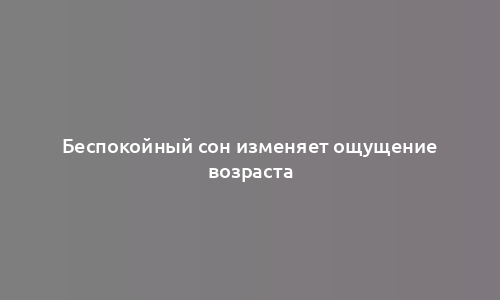 Беспокойный сон изменяет ощущение возраста