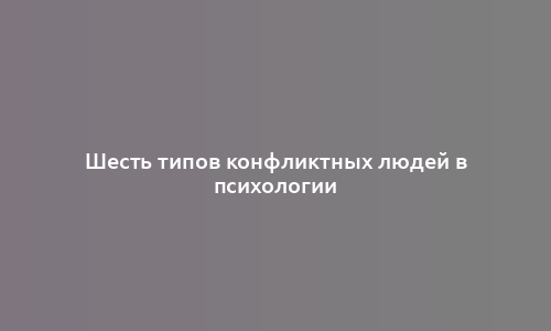 Шесть типов конфликтных людей в психологии