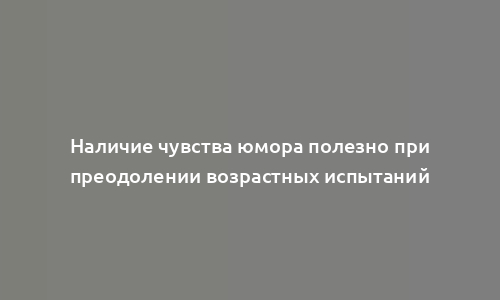 Наличие чувства юмора полезно при преодолении возрастных испытаний