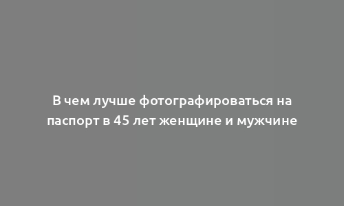 В чем лучше фотографироваться на паспорт в 45 лет женщине и мужчине