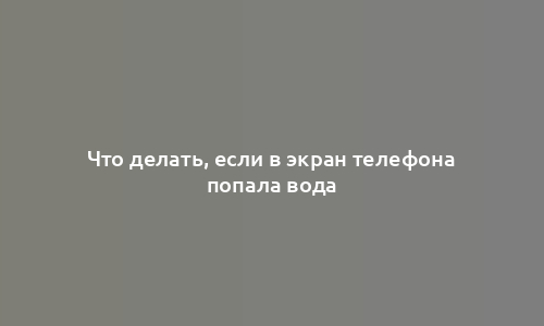 Что делать, если в экран телефона попала вода