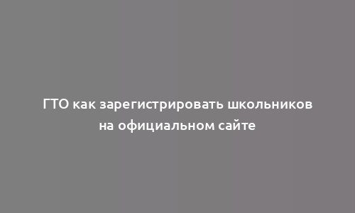 ГТО как зарегистрировать школьников на официальном сайте