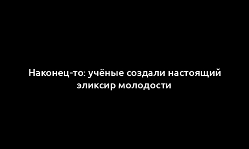 Наконец-то: учёные создали настоящий эликсир молодости