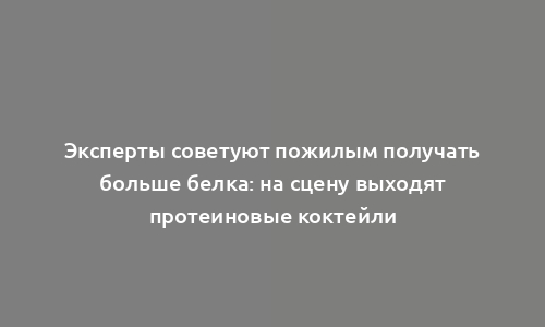 Эксперты советуют пожилым получать больше белка: на сцену выходят протеиновые коктейли